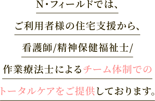 N・フィールドでは、ご利用者様の住宅支援から、看護師/精神保健福祉士/作業療法士によるチーム体制でのトータルケアをご提供しております。