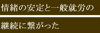 情緒の安定と一般就労の継続に繋がった