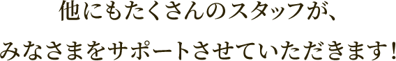 他にもたくさんのスタッフが、みなさまをサポートさせていただきます！