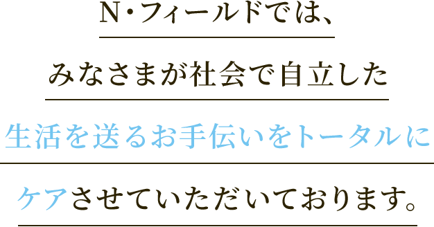 N・フィールドでは、みなさまが社会で自立した生活を送るお手伝いをトータルにケアさせていただいております。