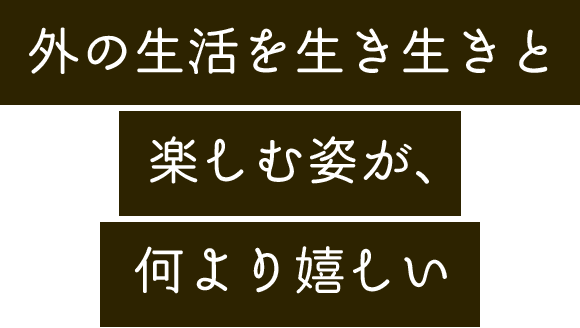 外の生活を生き生きと楽しむ姿が、何より嬉しい