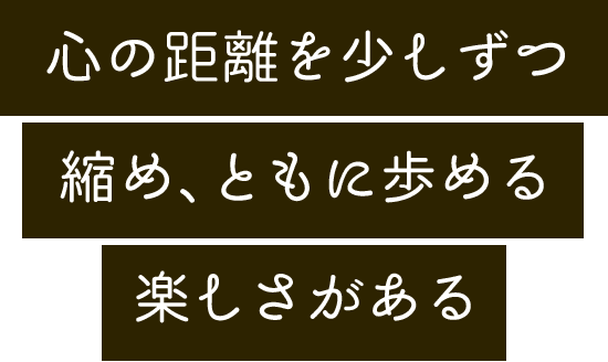 心の距離を少しずつ縮め、ともに歩める楽しさがある